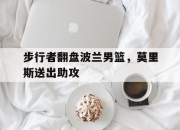 开云官网-步行者翻盘波兰男篮，莫里斯送出助攻的简单介绍