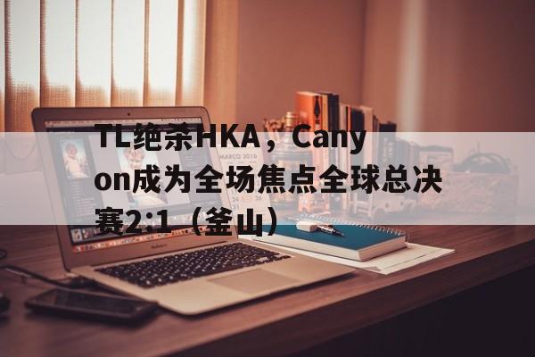 TL绝杀HKA，Canyon成为全场焦点全球总决赛2:1（釜山）