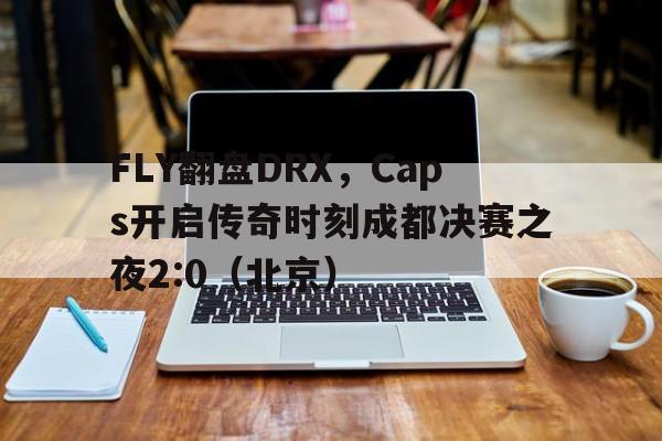 FLY翻盘DRX，Caps开启传奇时刻成都决赛之夜2:0（北京）
